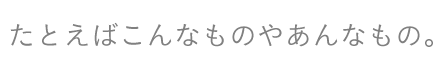 たとえばこんなものやあんなもの。
